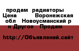 продам  радиаторы  › Цена ­ 300 - Воронежская обл., Новоусманский р-н Другое » Продам   